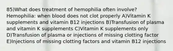 85)What does treatment of hemophilia often involve? Hemophilia: when blood does not clot properly A)Vitamin K supplements and vitamin B12 injections B)Transfusion of plasma and vitamin K supplements C)Vitamin K supplements only D)Transfusion of plasma or injections of missing clotting factor E)Injections of missing clotting factors and vitamin B12 injections