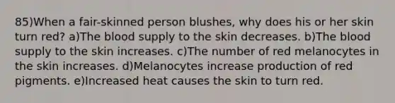 85)When a fair-skinned person blushes, why does his or her skin turn red? a)<a href='https://www.questionai.com/knowledge/k7oXMfj7lk-the-blood' class='anchor-knowledge'>the blood</a> supply to the skin decreases. b)The blood supply to the skin increases. c)The number of red melanocytes in the skin increases. d)Melanocytes increase production of red pigments. e)Increased heat causes the skin to turn red.