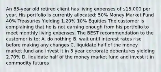 An 85-year old retired client has living expenses of 15,000 per year. His portfolio is currently allocated: 50% Money Market Fund 40% Treasuries Yielding 1.20% 10% Equities The customer is complaining that he is not earning enough from his portfolio to meet monthly living expenses. The BEST recommendation to the customer is to: A. do nothing B. wait until interest rates rise before making any changes C. liquidate half of the money market fund and invest it in 5 year corporate debentures yielding 2.70% D. liquidate half of the money market fund and invest it in commodity futures