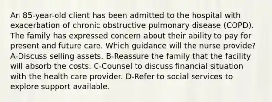 An 85-year-old client has been admitted to the hospital with exacerbation of chronic obstructive pulmonary disease (COPD). The family has expressed concern about their ability to pay for present and future care. Which guidance will the nurse provide? A-Discuss selling assets. B-Reassure the family that the facility will absorb the costs. C-Counsel to discuss financial situation with the health care provider. D-Refer to social services to explore support available.