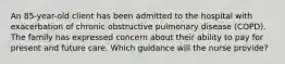 An 85-year-old client has been admitted to the hospital with exacerbation of chronic obstructive pulmonary disease (COPD). The family has expressed concern about their ability to pay for present and future care. Which guidance will the nurse provide?
