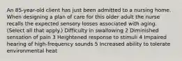 An 85-year-old client has just been admitted to a nursing home. When designing a plan of care for this older adult the nurse recalls the expected sensory losses associated with aging. (Select all that apply.) Difficulty in swallowing 2 Diminished sensation of pain 3 Heightened response to stimuli 4 Impaired hearing of high-frequency sounds 5 Increased ability to tolerate environmental heat