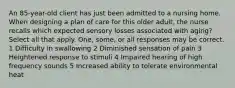 An 85-year-old client has just been admitted to a nursing home. When designing a plan of care for this older adult, the nurse recalls which expected sensory losses associated with aging? Select all that apply. One, some, or all responses may be correct. 1 Difficulty in swallowing 2 Diminished sensation of pain 3 Heightened response to stimuli 4 Impaired hearing of high frequency sounds 5 Increased ability to tolerate environmental heat