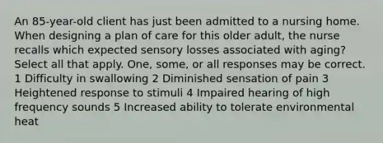 An 85-year-old client has just been admitted to a nursing home. When designing a plan of care for this older adult, the nurse recalls which expected sensory losses associated with aging? Select all that apply. One, some, or all responses may be correct. 1 Difficulty in swallowing 2 Diminished sensation of pain 3 Heightened response to stimuli 4 Impaired hearing of high frequency sounds 5 Increased ability to tolerate environmental heat