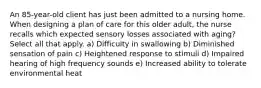 An 85-year-old client has just been admitted to a nursing home. When designing a plan of care for this older adult, the nurse recalls which expected sensory losses associated with aging? Select all that apply. a) Difficulty in swallowing b) Diminished sensation of pain c) Heightened response to stimuli d) Impaired hearing of high frequency sounds e) Increased ability to tolerate environmental heat