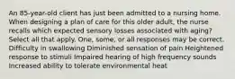 An 85-year-old client has just been admitted to a nursing home. When designing a plan of care for this older adult, the nurse recalls which expected sensory losses associated with aging? Select all that apply. One, some, or all responses may be correct. Difficulty in swallowing Diminished sensation of pain Heightened response to stimuli Impaired hearing of high frequency sounds Increased ability to tolerate environmental heat