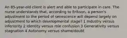 An 85-year-old client is alert and able to participate in care. The nurse understands that, according to Erikson, a person's adjustment to the period of senescence will depend largely on adjustment to which developmental stage? 1 Industry versus inferiority 2 Identity versus role confusion 3 Generativity versus stagnation 4 Autonomy versus shame/doubt