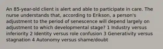 An 85-year-old client is alert and able to participate in care. The nurse understands that, according to Erikson, a person's adjustment to the period of senescence will depend largely on adjustment to which developmental stage? 1 Industry versus inferiority 2 Identity versus role confusion 3 Generativity versus stagnation 4 Autonomy versus shame/doubt