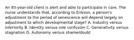 An 85-year-old client is alert and able to participate in care. The nurse understands that, according to Erikson, a person's adjustment to the period of senescence will depend largely on adjustment to which developmental stage? A. Industry versus inferiority B. Identity versus role confusion C. Generativity versus stagnation D. Autonomy versus shame/doubt