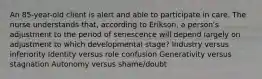 An 85-year-old client is alert and able to participate in care. The nurse understands that, according to Erikson, a person's adjustment to the period of senescence will depend largely on adjustment to which developmental stage? Industry versus inferiority Identity versus role confusion Generativity versus stagnation Autonomy versus shame/doubt