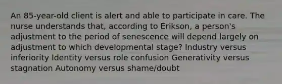 An 85-year-old client is alert and able to participate in care. The nurse understands that, according to Erikson, a person's adjustment to the period of senescence will depend largely on adjustment to which developmental stage? Industry versus inferiority Identity versus role confusion Generativity versus stagnation Autonomy versus shame/doubt