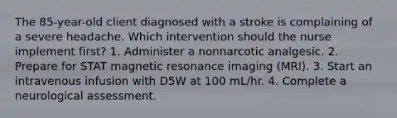 The 85-year-old client diagnosed with a stroke is complaining of a severe headache. Which intervention should the nurse implement first? 1. Administer a nonnarcotic analgesic. 2. Prepare for STAT magnetic resonance imaging (MRI). 3. Start an intravenous infusion with D5W at 100 mL/hr. 4. Complete a neurological assessment.