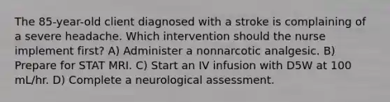 The 85-year-old client diagnosed with a stroke is complaining of a severe headache. Which intervention should the nurse implement first? A) Administer a nonnarcotic analgesic. B) Prepare for STAT MRI. C) Start an IV infusion with D5W at 100 mL/hr. D) Complete a neurological assessment.