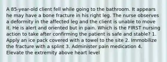 A 85-year-old client fell while going to the bathroom. It appears he may have a bone fracture in his right leg. The nurse observes a deformity in the affected leg and the client is unable to move it. He is alert and oriented but in pain. Which is the FIRST nursing action to take after confirming the patient is safe and stable? 1. Apply an ice pack covered with a towel to the site 2. Immobilize the fracture with a splint 3. Administer pain medication 4. Elevate the extremity above heart level