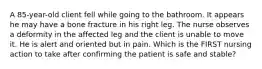 A 85-year-old client fell while going to the bathroom. It appears he may have a bone fracture in his right leg. The nurse observes a deformity in the affected leg and the client is unable to move it. He is alert and oriented but in pain. Which is the FIRST nursing action to take after confirming the patient is safe and stable?