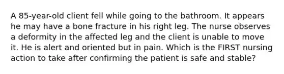 A 85-year-old client fell while going to the bathroom. It appears he may have a bone fracture in his right leg. The nurse observes a deformity in the affected leg and the client is unable to move it. He is alert and oriented but in pain. Which is the FIRST nursing action to take after confirming the patient is safe and stable?