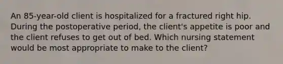 An 85-year-old client is hospitalized for a fractured right hip. During the postoperative period, the client's appetite is poor and the client refuses to get out of bed. Which nursing statement would be most appropriate to make to the client?