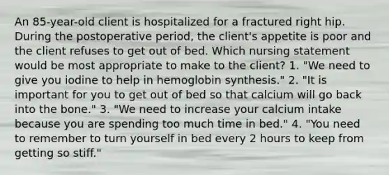 An 85-year-old client is hospitalized for a fractured right hip. During the postoperative period, the client's appetite is poor and the client refuses to get out of bed. Which nursing statement would be most appropriate to make to the client? 1. "We need to give you iodine to help in hemoglobin synthesis." 2. "It is important for you to get out of bed so that calcium will go back into the bone." 3. "We need to increase your calcium intake because you are spending too much time in bed." 4. "You need to remember to turn yourself in bed every 2 hours to keep from getting so stiff."