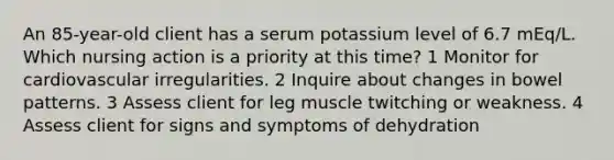 An 85-year-old client has a serum potassium level of 6.7 mEq/L. Which nursing action is a priority at this time? 1 Monitor for cardiovascular irregularities. 2 Inquire about changes in bowel patterns. 3 Assess client for leg muscle twitching or weakness. 4 Assess client for signs and symptoms of dehydration