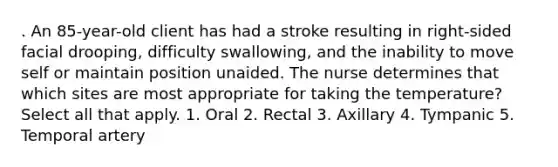 . An 85-year-old client has had a stroke resulting in right-sided facial drooping, difficulty swallowing, and the inability to move self or maintain position unaided. The nurse determines that which sites are most appropriate for taking the temperature? Select all that apply. 1. Oral 2. Rectal 3. Axillary 4. Tympanic 5. Temporal artery