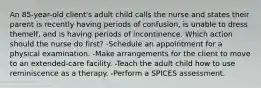 An 85-year-old client's adult child calls the nurse and states their parent is recently having periods of confusion, is unable to dress themelf, and is having periods of incontinence. Which action should the nurse do first? -Schedule an appointment for a physical examination. -Make arrangements for the client to move to an extended-care facility. -Teach the adult child how to use reminiscence as a therapy. -Perform a SPICES assessment.