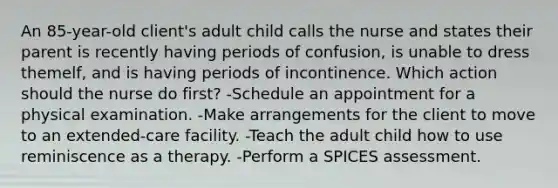 An 85-year-old client's adult child calls the nurse and states their parent is recently having periods of confusion, is unable to dress themelf, and is having periods of incontinence. Which action should the nurse do first? -Schedule an appointment for a physical examination. -Make arrangements for the client to move to an extended-care facility. -Teach the adult child how to use reminiscence as a therapy. -Perform a SPICES assessment.