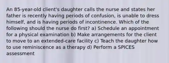 An 85-year-old client's daughter calls the nurse and states her father is recently having periods of confusion, is unable to dress himself, and is having periods of incontinence. Which of the following should the nurse do first? a) Schedule an appointment for a physical examination b) Make arrangements for the client to move to an extended-care facility c) Teach the daughter how to use reminiscence as a therapy d) Perform a SPICES assessment