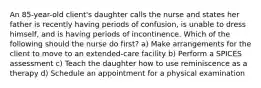 An 85-year-old client's daughter calls the nurse and states her father is recently having periods of confusion, is unable to dress himself, and is having periods of incontinence. Which of the following should the nurse do first? a) Make arrangements for the client to move to an extended-care facility b) Perform a SPICES assessment c) Teach the daughter how to use reminiscence as a therapy d) Schedule an appointment for a physical examination