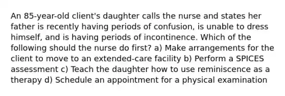 An 85-year-old client's daughter calls the nurse and states her father is recently having periods of confusion, is unable to dress himself, and is having periods of incontinence. Which of the following should the nurse do first? a) Make arrangements for the client to move to an extended-care facility b) Perform a SPICES assessment c) Teach the daughter how to use reminiscence as a therapy d) Schedule an appointment for a physical examination