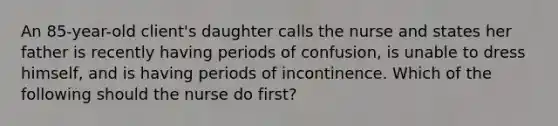 An 85-year-old client's daughter calls the nurse and states her father is recently having periods of confusion, is unable to dress himself, and is having periods of incontinence. Which of the following should the nurse do first?