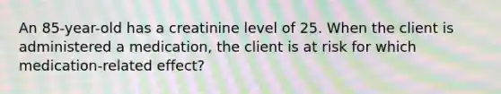 An 85-year-old has a creatinine level of 25. When the client is administered a medication, the client is at risk for which medication-related effect?