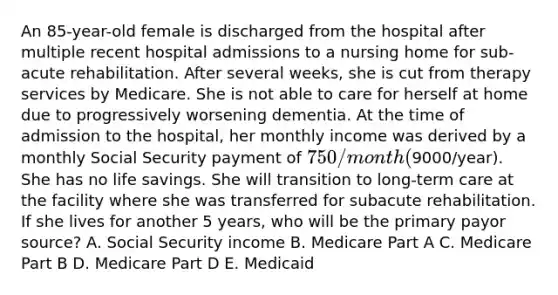 An 85-year-old female is discharged from the hospital after multiple recent hospital admissions to a nursing home for sub-acute rehabilitation. After several weeks, she is cut from therapy services by Medicare. She is not able to care for herself at home due to progressively worsening dementia. At the time of admission to the hospital, her monthly income was derived by a monthly Social Security payment of 750/month (9000/year). She has no life savings. She will transition to long-term care at the facility where she was transferred for subacute rehabilitation. If she lives for another 5 years, who will be the primary payor source? A. Social Security income B. Medicare Part A C. Medicare Part B D. Medicare Part D E. Medicaid