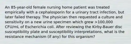 An 85-year-old female nursing home patient was treated empirically with a cephalosporin for a urinary tract infection, but later failed therapy. The physician then requested a culture and sensitivity on a new urine specimen which grew >100,000 CFU/mL of Escherichia coli. After reviewing the Kirby-Bauer disc susceptibility plate and susceptibility interpretations, what is the resistance mechanism (if any) for this organism?