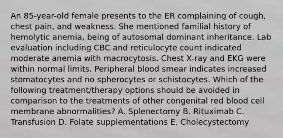 An 85-year-old female presents to the ER complaining of cough, chest pain, and weakness. She mentioned familial history of hemolytic anemia, being of autosomal dominant inheritance. Lab evaluation including CBC and reticulocyte count indicated moderate anemia with macrocytosis. Chest X-ray and EKG were within normal limits. Peripheral blood smear indicates increased stomatocytes and no spherocytes or schistocytes. Which of the following treatment/therapy options should be avoided in comparison to the treatments of other congenital red blood cell membrane abnormalities? A. Splenectomy B. Rituximab C. Transfusion D. Folate supplementations E. Cholecystectomy