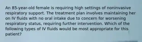 An 85-year-old female is requiring high settings of noninvasive respiratory support. The treatment plan involves maintaining her on IV fluids with no oral intake due to concern for worsening respiratory status, requiring further intervention. Which of the following types of IV fluids would be most appropriate for this patient?