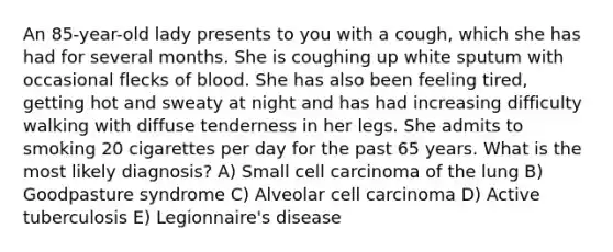 An 85-year-old lady presents to you with a cough, which she has had for several months. She is coughing up white sputum with occasional flecks of blood. She has also been feeling tired, getting hot and sweaty at night and has had increasing difficulty walking with diffuse tenderness in her legs. She admits to smoking 20 cigarettes per day for the past 65 years. What is the most likely diagnosis? A) Small cell carcinoma of the lung B) Goodpasture syndrome C) Alveolar cell carcinoma D) Active tuberculosis E) Legionnaire's disease