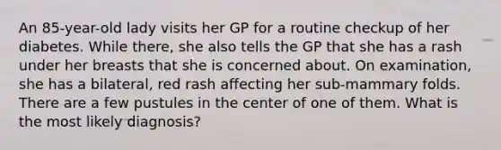 An 85-year-old lady visits her GP for a routine checkup of her diabetes. While there, she also tells the GP that she has a rash under her breasts that she is concerned about. On examination, she has a bilateral, red rash affecting her sub-mammary folds. There are a few pustules in the center of one of them. What is the most likely diagnosis?