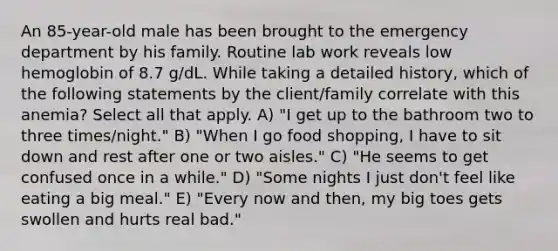 An 85-year-old male has been brought to the emergency department by his family. Routine lab work reveals low hemoglobin of 8.7 g/dL. While taking a detailed history, which of the following statements by the client/family correlate with this anemia? Select all that apply. A) "I get up to the bathroom two to three times/night." B) "When I go food shopping, I have to sit down and rest after one or two aisles." C) "He seems to get confused once in a while." D) "Some nights I just don't feel like eating a big meal." E) "Every now and then, my big toes gets swollen and hurts real bad."