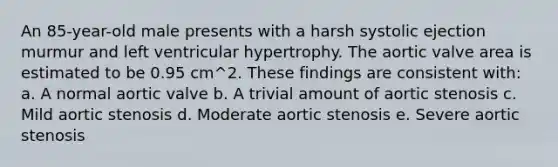 An 85-year-old male presents with a harsh systolic ejection murmur and left ventricular hypertrophy. The aortic valve area is estimated to be 0.95 cm^2. These findings are consistent with: a. A normal aortic valve b. A trivial amount of aortic stenosis c. Mild aortic stenosis d. Moderate aortic stenosis e. Severe aortic stenosis