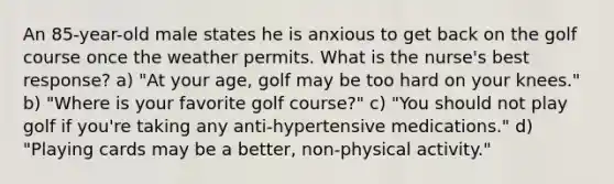 An 85-year-old male states he is anxious to get back on the golf course once the weather permits. What is the nurse's best response? a) "At your age, golf may be too hard on your knees." b) "Where is your favorite golf course?" c) "You should not play golf if you're taking any anti-hypertensive medications." d) "Playing cards may be a better, non-physical activity."