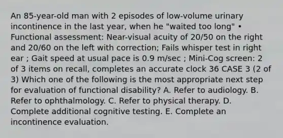 An 85-year-old man with 2 episodes of low-volume urinary incontinence in the last year, when he "waited too long" • Functional assessment: Near-visual acuity of 20/50 on the right and 20/60 on the left with correction; Fails whisper test in right ear ; Gait speed at usual pace is 0.9 m/sec ; Mini-Cog screen: 2 of 3 items on recall, completes an accurate clock 36 CASE 3 (2 of 3) Which one of the following is the most appropriate next step for evaluation of functional disability? A. Refer to audiology. B. Refer to ophthalmology. C. Refer to physical therapy. D. Complete additional cognitive testing. E. Complete an incontinence evaluation.