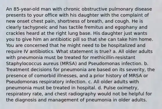 An 85-year-old man with chronic obstructive pulmonary disease presents to your office with his daughter with the complaint of new onset chest pain, shortness of breath, and cough. He is clearly tachypneic and has tactile fremitus and egophany and crackles heard at the right lung base. His daughter just wants you to give him an antibiotic pill so that she can take him home. You are concerned that he might need to be hospitalized and require IV antibiotics. What statement is true? a. All older adults with pneumonia must be treated for methicillin-resistant Staphylococcus aureus (MRSA) and Pseudomonas infection. b. Treatment decisions for pneumonia are based on its severity, the presence of comorbid illnesses, and a prior history of MRSA or Pseudomonas respiratory infection. c. All older adults with pneumonia must be treated in hospital. d. Pulse oximetry, respiratory rate, and chest radiography would not be helpful for the diagnosis and management of pneumonia in older adults.