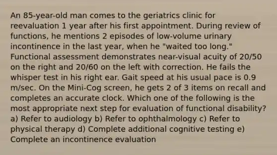 An 85-year-old man comes to the geriatrics clinic for reevaluation 1 year after his first appointment. During review of functions, he mentions 2 episodes of low-volume urinary incontinence in the last year, when he "waited too long." Functional assessment demonstrates near-visual acuity of 20/50 on the right and 20/60 on the left with correction. He fails the whisper test in his right ear. Gait speed at his usual pace is 0.9 m/sec. On the Mini-Cog screen, he gets 2 of 3 items on recall and completes an accurate clock. Which one of the following is the most appropriate next step for evaluation of functional disability? a) Refer to audiology b) Refer to ophthalmology c) Refer to physical therapy d) Complete additional cognitive testing e) Complete an incontinence evaluation