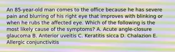 An 85-year-old man comes to the office because he has severe pain and blurring of his right eye that improves with blinking or when he rubs the affected eye. Which of the following is the most likely cause of the symptoms? A. Acute angle-closure glaucoma B. Anterior uveitis C. Keratitis sicca D. Chalazion E. Allergic conjunctivitis