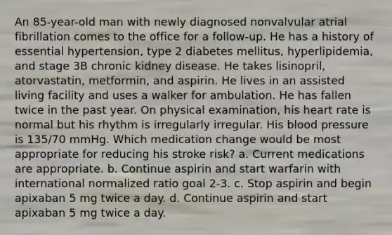 An 85-year-old man with newly diagnosed nonvalvular atrial fibrillation comes to the office for a follow-up. He has a history of essential hypertension, type 2 diabetes mellitus, hyperlipidemia, and stage 3B chronic kidney disease. He takes lisinopril, atorvastatin, metformin, and aspirin. He lives in an assisted living facility and uses a walker for ambulation. He has fallen twice in the past year. On physical examination, his heart rate is normal but his rhythm is irregularly irregular. His <a href='https://www.questionai.com/knowledge/kD0HacyPBr-blood-pressure' class='anchor-knowledge'>blood pressure</a> is 135/70 mmHg. Which medication change would be most appropriate for reducing his stroke risk? a. Current medications are appropriate. b. Continue aspirin and start warfarin with international normalized ratio goal 2-3. c. Stop aspirin and begin apixaban 5 mg twice a day. d. Continue aspirin and start apixaban 5 mg twice a day.