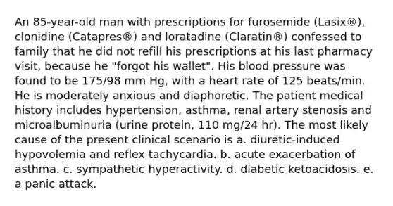 An 85-year-old man with prescriptions for furosemide (Lasix®), clonidine (Catapres®) and loratadine (Claratin®) confessed to family that he did not refill his prescriptions at his last pharmacy visit, because he "forgot his wallet". His blood pressure was found to be 175/98 mm Hg, with a heart rate of 125 beats/min. He is moderately anxious and diaphoretic. The patient medical history includes hypertension, asthma, renal artery stenosis and microalbuminuria (urine protein, 110 mg/24 hr). The most likely cause of the present clinical scenario is a. diuretic-induced hypovolemia and reflex tachycardia. b. acute exacerbation of asthma. c. sympathetic hyperactivity. d. diabetic ketoacidosis. e. a panic attack.