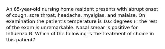 An 85-year-old nursing home resident presents with abrupt onset of cough, sore throat, headache, myalgias, and malaise. On examination the patient's temperature is 102 degrees F; the rest of the exam is unremarkable. Nasal smear is positive for Influenza B. Which of the following is the treatment of choice in this patient?