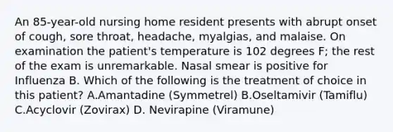 An 85-year-old nursing home resident presents with abrupt onset of cough, sore throat, headache, myalgias, and malaise. On examination the patient's temperature is 102 degrees F; the rest of the exam is unremarkable. Nasal smear is positive for Influenza B. Which of the following is the treatment of choice in this patient? A.Amantadine (Symmetrel) B.Oseltamivir (Tamiflu) C.Acyclovir (Zovirax) D. Nevirapine (Viramune)