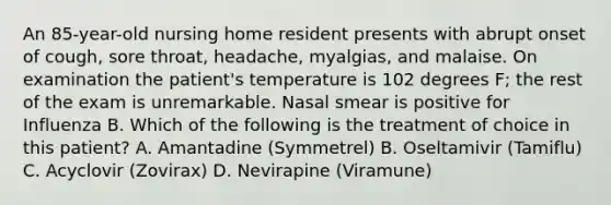 An 85-year-old nursing home resident presents with abrupt onset of cough, sore throat, headache, myalgias, and malaise. On examination the patient's temperature is 102 degrees F; the rest of the exam is unremarkable. Nasal smear is positive for Influenza B. Which of the following is the treatment of choice in this patient? A. Amantadine (Symmetrel) B. Oseltamivir (Tamiflu) C. Acyclovir (Zovirax) D. Nevirapine (Viramune)