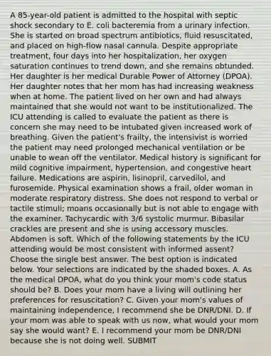 A 85-year-old patient is admitted to the hospital with septic shock secondary to E. coli bacteremia from a urinary infection. She is started on broad spectrum antibiotics, fluid resuscitated, and placed on high-flow nasal cannula. Despite appropriate treatment, four days into her hospitalization, her oxygen saturation continues to trend down, and she remains obtunded. Her daughter is her medical Durable Power of Attorney (DPOA). Her daughter notes that her mom has had increasing weakness when at home. The patient lived on her own and had always maintained that she would not want to be institutionalized. The ICU attending is called to evaluate the patient as there is concern she may need to be intubated given increased work of breathing. Given the patient's frailty, the intensivist is worried the patient may need prolonged mechanical ventilation or be unable to wean off the ventilator. Medical history is significant for mild cognitive impairment, hypertension, and congestive heart failure. Medications are aspirin, lisinopril, carvedilol, and furosemide. Physical examination shows a frail, older woman in moderate respiratory distress. She does not respond to verbal or tactile stimuli; moans occasionally but is not able to engage with the examiner. Tachycardic with 3/6 systolic murmur. Bibasilar crackles are present and she is using accessory muscles. Abdomen is soft. Which of the following statements by the ICU attending would be most consistent with informed assent? Choose the single best answer. The best option is indicated below. Your selections are indicated by the shaded boxes. A. As the medical DPOA, what do you think your mom's code status should be? B. Does your mom have a living will outlining her preferences for resuscitation? C. Given your mom's values of maintaining independence, I recommend she be DNR/DNI. D. If your mom was able to speak with us now, what would your mom say she would want? E. I recommend your mom be DNR/DNI because she is not doing well. SUBMIT